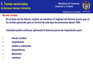 5. Temas sectoriales  b) Acceso bienes industria Bienes usados En el tema de los bienes usados, se mantiene el régimen de licencia previa que se ha venido aplicando para el control de este tipo de productos desde 1995. Colombia podrá continuar aplicando la licencia previa de importación para: bienes usados  imperfectos  saldos o sobrantes desperdicios desechos residuos 