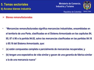 Bienes remanufacturados “ Mercancías remanufacturadas significa mercancías industriales, ensambladas en el territorio de una Parte, clasificadas en el Sistema Armonizado en los capítulos 84, 85, 87 ó 90 o la partida 94.02, salvo las mercancías clasificadas en las partidas 84.18 ú 85.16 del Sistema Armonizado, que: (a) están compuestas completa o parcialmente de mercancías recuperadas; y (b) tengan una expectativa de vida similar y gocen de una garantía de fábrica similar a la de una mercancía nueva” 5. Temas sectoriales  b) Acceso bienes industria 