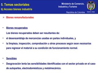 Bienes remanufacturados Bienes recuperados Los bienes recuperados deben ser resultantes de: el desensamblaje de mercancías usadas en partes individuales, y la limpieza, inspección, comprobación u otros procesos según sean necesarios para regresar el material a su condición de funcionamiento normal. Sensibles Desgravación lenta las sensibilidades identificadas con el sector privado en el caso de autopartes, electrodomésticos y metalmecánico. 5. Temas sectoriales  b) Acceso bienes industria 