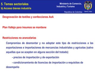 5. Temas sectoriales  b) Acceso bienes industria Desgravación de textiles y confecciones AxA Plan Vallejo para insumos se mantiene Restricciones no arancelarias Compromiso de desmontar y no adoptar este tipo de restricciones a las exportaciones e importaciones de mercancías industriales y agrícolas (salvo aquellas que se acepten en alguna sección del tratado) - precios de importación y de exportación - condicionamiento de licencias de importación a requisitos de  desempeño 