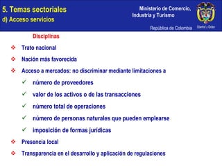 5. Temas sectoriales  d) Acceso servicios Disciplinas Trato nacional Nación más favorecida Acceso a mercados: no discriminar mediante limitaciones a número de proveedores valor de los activos o de las transacciones número total de operaciones número de personas naturales que pueden emplearse imposición de formas jurídicas Presencia local Transparencia en el desarrollo y aplicación de regulaciones 