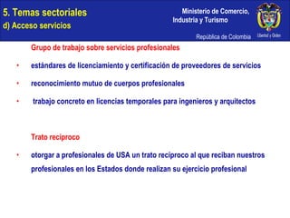 5. Temas sectoriales  d) Acceso servicios Grupo de trabajo sobre servicios profesionales estándares de licenciamiento y certificación de proveedores de servicios reconocimiento mutuo de cuerpos profesionales trabajo concreto en licencias temporales para ingenieros y arquitectos Trato recíproco otorgar a profesionales de USA un trato recíproco al que reciban nuestros  profesionales en los Estados donde realizan su ejercicio profesional 