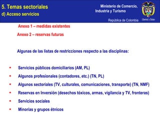 5. Temas sectoriales  d) Acceso servicios   Anexo 1 – medidas existentes Anexo 2 – reservas futuras Algunas de las listas de restricciones respecto a las disciplinas: Servicios públicos domiciliarios (AM, PL) Algunos profesionales (contadores, etc.) (TN, PL) Algunos sectoriales (TV, culturales, comunicaciones, transporte) (TN, NMF) Reservas en Inversión (desechos tóxicos, armas, vigilancia y TV, fronteras) Servicios sociales Minorías y grupos étnicos 