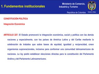 1. Fundamentos institucionales CONSTITUCIÓN POLÍTICA Integración Económica ARTICULO 227.  El Estado promoverá la integración económica, social y política con las demás naciones y especialmente, con los países de América Latina y del Caribe mediante la celebración de tratados que sobre bases de equidad, igualdad y reciprocidad, creen organismos supranacionales, inclusive para conformar una comunidad latinoamericana de naciones. La ley podrá establecer elecciones directas para la constitución del Parlamento Andino y del Parlamento Latinoamericano. 