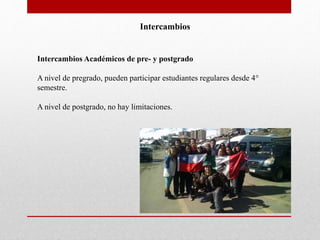 Intercambios 
Intercambios Académicos de pre- y postgrado 
A nivel de pregrado, pueden participar estudiantes regulares desde 4° 
semestre. 
A nivel de postgrado, no hay limitaciones. 
 