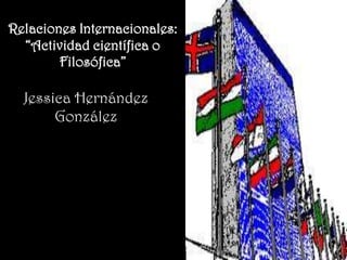 Relaciones Internacionales:
  “Actividad científica o
        Filosófica”

  Jessica Hernández
       González
 
