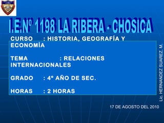 I.E.Nº 1198 LA RIBERA - CHOSICA 17 DE AGOSTO DEL 2010 Lic. HERNANDEZ SUAREZ, M. CURSO : HISTORIA, GEOGRAFÍA Y ECONOMÍA TEMA : RELACIONES INTERNACIONALES GRADO : 4º AÑO DE SEC. HORAS : 2 HORAS 