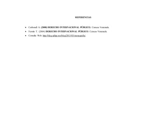 REFERENCIAS
 Carbonell A. (2008) DERECHO INTERNACIONAL PÚBLICO. Caracas Venezuela.
 Fermín T. (2004) DERECHO INTERNACIONAL PÚBLICO. Caracas Venezuela.
 Consulta Web. http://blog.udlap.mx/blog/2013/03/monografia/.
 