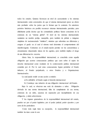 todos los estados. Quienes favorecen un nivel de acercamiento a los sistemas
internacionales están convencidos de que el sistema internacional ejerce un efecto
más profundo sobre las partes que lo forman que lo contrario. En anteriores
períodos históricos era posible reconocer sistemas internacionales parciales, pero
difícilmente podía decirse que las comunidades políticas fueran conscientes de la
existencia de un “sistema global”. El nivel de los sistemas internacionales
suministra un modelo prolijo, manejable, pero también da pábulo a imágenes
simplistas de nacionesestado “similares”, mientras que subestima sus diferencias y
exagera el grado en el cual el sistema total determina el comportamiento del
miembro/agente. Centrarnos en el estado-nación permite ver las características y
circunstancias situacionales únicas de los agentes, pero también implica el riesgo
de una diferenciación excesiva.
Ahora bien, la responsabilidad internacional, es concebida como aquella
obligación que acarrea consecuencias jurídicas que caen sobre el sujeto de
derecho internacional como resultado de la contravención jurídica internacional
cometida por él. Por lo cual estas consecuencias logran perturbar al Estado
infractor, al Estado perjudicado, a otros Estados y a Organizaciones
Internacionales.
Lo cual puede residir en una acción u omisión:
a) Es atribuible al Estado según el derecho internacional.
b) Constituye una violación de una obligación internacional del Estado.
Bajo lo cual, se observan una serie de elementos a saber. Obligación
derivada de una norma internacional, falta de cumplimiento de esa norma,
existencia de un daño, ausencia de reparación por incumplimiento de esa
obligación, y daño sobreviviente.
Y los órganos generadores de la responsabilidad internacional del estado,
pueden ser por el poder legislativo, por el poder judicial, poder ejecutivo y por
actos de los particulares
Como toda regla tiene su excepción, la responsabilidad internacional
también las tiene como lo son:
 