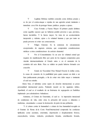  Legítima Defensa: también conocida como defensa propia y
se da por el contra-ataque o repulsa de una agresión actual, inminente e
inmediata con el fin de proteger bienes jurídicos propios o ajenos.
 Caso Fortuito y Fuerza Mayor: El primero puede definirse
como aquellos sucesos que no hubieran podido preverse o que, previstos,
fueran inevitables. Y la fuerza mayor; Se trata de un acontecimiento
inesperado y violento, ajeno a la voluntad humana y que por tanto no
puede preverse ni evitar sus consecuencias.
 Peligro Extremo: Es la existencia de circunstancias
excepcionales de urgencia extrema, que comprenden consideraciones
médicas u otras consideraciones de carácter elemental.
 Por el Consentimiento: Es un acto de voluntad estatal que
requiere de manifestación libre por parte de los órganos competentes para
vincular internacionalmente al Estado antes o en el momento de la
comisión del acto ilícito. Para su validez no puede haberse formado con
coacción.
 Estado de Necesidad: Para Manuel Ossorio lo define como,
la causa de exención de la punibilidad para quien causare un daño a un
bien jurídicamente protegido, a fin de evitar otro daño mayor o inminente
al cual sea extraño.
Ahora bien, el individuo como sujeto de derecho internacional, se posee
personalidad internacional pasiva. Pudiendo incurrir en los siguientes delitos.
Apartheid, el cual es el resultado de un fenómeno de segregación en Sudáfrica
implantado por colonizadores holandeses.
Asimismo, el Crimen de Exterminio, el cual es la imposición intencional
de condiciones de vida, entre otras la privación del acceso a alimentos o
medicinas, encaminadas a causar la destrucción de parte de una población.
Y el crimen contra la humanidad o crimen de lesa humanidad recogida en
el Estatuto de Roma de la Corte Penal Internacional comprende las conductas
tipificadas como asesinato, exterminio, deportación o desplazamiento forzoso,
encarcelación, tortura, violación, prostitución forzada, esterilización forzada,
 