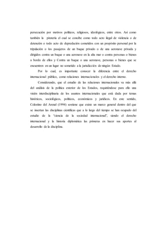 persecución por motivos políticos, religiosos, ideológicos, entre otros. Así como
también la piratería el cual se concibe como todo acto ilegal de violencia o de
detención o todo acto de depredación cometidos con un propósito personal por la
tripulación o los pasajeros de un buque privado o de una aeronave privada y
dirigidos contra un buque o una aeronave en la alta mar o contra personas o bienes
a bordo de ellos y Contra un buque o una aeronave, personas o bienes que se
encuentren en un lugar no sometido a la jurisdicción de ningún Estado.
Por lo cual, es importante conocer la diferencia entre el derecho
internacional público, como relaciones internacionales y el derecho interno.
Considerando, que el estudio de las relaciones internacionales va más allá
del análisis de la política exterior de los Estados, requiriéndose para ello una
visión interdisciplinaria de los asuntos internacionales que está dada por temas
históricos, sociológicos, políticos, económicos y jurídicos. En este sentido,
Celestino del Arenal (1994) sostiene que existe un marco general dentro del que
se insertan las disciplinas científicas que a lo largo del tiempo se han ocupado del
estudio de la “ciencia de la sociedad internacional”, siendo el derecho
internacional y la historia diplomática las primeras en hacer sus aportes al
desarrollo de la disciplina.
 