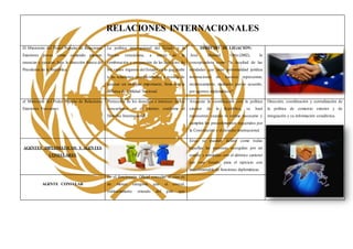 RELACIONES INTERNACIONALES
El Ministerio del Poder Popular de Relaciones
Exteriores posee como cometido planear,
enunciar y ejecutar, bajo la dirección franca del
Presidente de la República.
La política internacional del Estado y la
Nación venezolana, a través de la
combinación y conjunción de las ejercicios de
los varios órganos del Estado, en lo que atañe
a las relaciones internacionales, a esencia de
atenuar un enfoque importante, firme con la
defensa de Utilidad Nacional.
DERECHO DE LEGACIÒN:
José Manuel Ortiz (2002), lo
conceptualista como "la facultad de las
entidades que tiene personalidad jurídica
internacional de hacerse representar,
recíprocamente, mediante previo acuerdo,
por agentes diplomáticos".

el Ministerio del Poder Popular de Relaciones
Exteriores Funciones:
Protección de los derechos e intereses de los
venezolanos en el exterior, conforme al
Derecho Internacional.
Asegurar la coordinación con la política
exterior de la República, se hará
representar cuando lo estime necesario y
cumplirá los procedimientos requeridos por
la Constitución y el derecho internacional.
Dirección, coordinación y centralización de
la política de comercio exterior y de
integración y su información estadística.
AGENTES DIPLOMÁTICOS Y AGENTES
CONSULARES
Estas se pueden definir como todas
aquellas las personas escogidas por un
estado y admitidas con el idéntico carácter
por otro Estado, para el ejercicio con
inquebrantable de funciones diplomáticas
AGENTE CONSULAR
Es el funcionario Oficial consular, el cual es
de menor categoría que el cónsul,
ordinariamente oriundo del país que
 