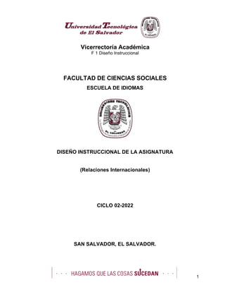 Vicerrectoría Académica
F 1 Diseño Instruccional
1
FACULTAD DE CIENCIAS SOCIALES
ESCUELA DE IDIOMAS
DISEÑO INSTRUCCIONAL DE LA ASIGNATURA
(Relaciones Internacionales)
CICLO 02-2022
SAN SALVADOR, EL SALVADOR.
 