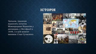 ІСТОРІЯ
Загалом, традиція
відносить початок
Міжнародних Відносин у
договорах, у Вестфалії в
1648, і в цей момент
виникає Стан Сучасного.
 