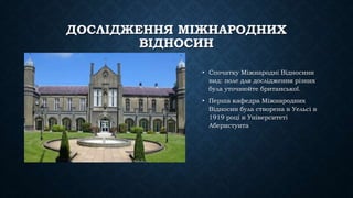ДОСЛІДЖЕННЯ МІЖНАРОДНИХ
ВІДНОСИН
• Спочатку Міжнародні Відносини
вид: поле для дослідження різних
була уточнюйте британської.
• Перша кафедра Міжнародних
Відносин була створена в Уельсі в
1919 році в Університеті
Аберистуита
 