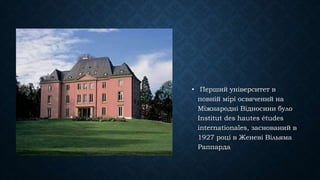 • Перший університет в
повній мірі освячений на
Міжнародні Відносини було
Institut des hautes études
internationales, заснований в
1927 році в Женеві Вільяма
Раппарда
 