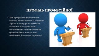 ПРОФІЛЬ ПРОФЕСІЙНОЇ
• Цей професійний присвячена
частина Міжнародного Публічного
Права, в якому розглядаються
відносини між державами,
товариствами та міжнародними
організаціями, з точки зору
політичної, історичної і правової.
 
