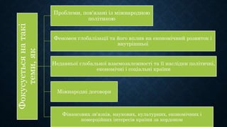 Фокусуєтьсянатакі
теми,як
Проблеми, пов'язані із міжнародною
політикою
Феномен глобалізації та його вплив на економічний розвиток і
внутрішньої
Недавньої глобальної взаємозалежності та її наслідки політичні,
економічні і соціальні країни
Міжнародні договори
Фінансових зв'язків, наукових, культурних, економічних і
комерційних інтересів країни за кордоном
 