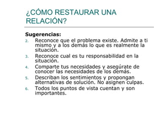 ¿CÓMO RESTAURAR UNA RELACIÓN? Sugerencias: Reconoce que el problema existe. Admite a ti mismo y a los demás lo que es realmente la situación. Reconoce cual es tu responsabilidad en la situación. Comparte tus necesidades y asegúrate de conocer las necesidades de los demás. Describan los sentimientos y propongan alternativas de solución. No asignen culpas. Todos los puntos de vista cuentan y son importantes. 