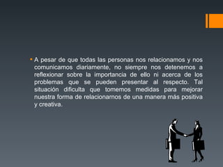 A pesar de que todas las personas nos relacionamos y nos comunicamos diariamente, no siempre nos detenemos a reflexionar sobre la importancia de ello ni acerca de los problemas que se pueden presentar al respecto. Tal situación dificulta que tomemos medidas para mejorar nuestra forma de relacionarnos de una manera más positiva y creativa.  