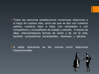 Todas las personas establecemos numerosas relaciones a lo largo de nuestra vida, como las que se dan con nuestros padres, nuestros hijos e hijas, con amistades o con compañeros y compañeras de trabajo y estudio.  A través de ellas, intercambiamos formas de sentir y de ver la vida; también compartimos necesidades, intereses y afectos.  A estas relaciones se les conoce como relaciones interpersonales. 