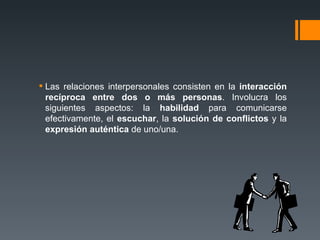 Las relaciones interpersonales consisten en la  interacción recíproca entre dos o más personas . Involucra los siguientes aspectos: la  habilidad  para comunicarse efectivamente, el  escuchar , la  solución de conflictos  y la  expresión auténtica  de uno/una. 