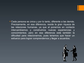 Cada persona es única y por lo tanto, diferente a las demás. Precisamente, en esa diferencia, reside la gran riqueza de las relaciones humanas, ya que al ponernos en contacto intercambiamos y construimos nuevas experiencias y conocimientos; pero en esa diferencia está también la dificultad para relacionarnos, pues tenemos que hacer un esfuerzo para lograr comprendernos y llegar a acuerdos.  