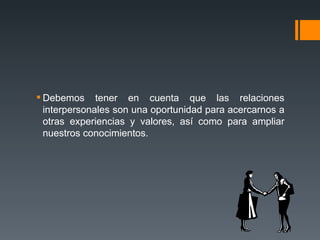 Debemos tener en cuenta que las relaciones interpersonales son una oportunidad para acercarnos a otras experiencias y valores, así como para ampliar nuestros conocimientos. 