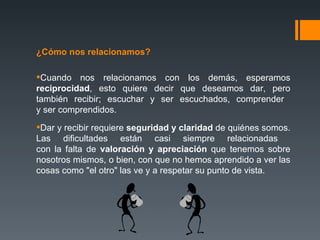 ¿Cómo nos relacionamos? Cuando nos relacionamos con los demás, esperamos  reciprocidad , esto quiere decir que deseamos dar, pero también recibir; escuchar y ser escuchados, comprender  y ser comprendidos.  Dar y recibir requiere  seguridad y claridad  de quiénes somos. Las dificultades están casi siempre relacionadas  con la falta de  valoración y apreciación  que tenemos sobre nosotros mismos, o bien, con que no hemos aprendido a ver las cosas como "el otro" las ve y a respetar su punto de vista. 