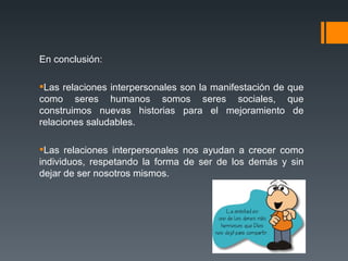 En conclusión: Las relaciones interpersonales son la manifestación de que como seres humanos somos seres sociales, que construimos nuevas historias para el mejoramiento de relaciones saludables. Las relaciones interpersonales nos ayudan a crecer como individuos, respetando la forma de ser de los demás y sin dejar de ser nosotros mismos. 