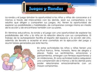 La ronda y el juego brindan la oportunidad a los niños y niñas de conocerse a si
mismos a través del intercambio con los demás, sean sus compañeros o los
adultos que dirigen y comparten sus juegos. Así, tienen la oportunidad de
explorar sus posibilidades y habilidades, de compararse consigo mismo en medio
de la acción y de encontrarse también con sus pares.

En términos educativos, la ronda y el juego son una oportunidad de explorar las
posibilidades del niño y la niña en la relación directa con sus compañeros. El
trabajo de la autoexpresión facilita el respeto del espacio y la acción del otro,
además de llevarlo a aceptar el error cometido en la ejecución del juego y
asumir tareas generadas por este hecho.

                              En estas actividades los niños y niñas tienen una
                              actitud franca, firme, honesta, llena de alegría y
                              placer. Todos sus sentimientos, emociones y
                              pensamientos, emergen con firmeza espontanea y
                              sin inhibiciones. En esta actividad lúdica adquieren
                              una comprensión de si mismos y de los demás para
                              poder relacionarse emocionalmente con un
                              mayor compromiso.
 