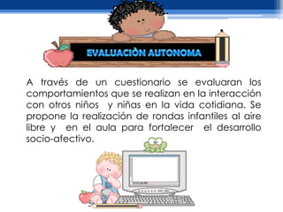 A través de un cuestionario se evaluaran los
comportamientos que se realizan en la interacción
con otros niños y niñas en la vida cotidiana. Se
propone la realización de rondas infantiles al aire
libre y en el aula para fortalecer el desarrollo
socio-afectivo.
 