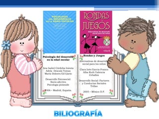 Rondas y Juegos
Psicología del desarrollo
   en la edad escolar
                             Alternativas de desarrollo
                                social para los niños
Ana Isabel Córdoba Iniesta
                             Clara Inés García Franco
  Adela Descals Tomas
                                Alba Ruth Valencia
 María Dolores Gil Llario
                                     Ceballos
  Desarrollo Psicosocial:
                             Desarrollo Social: Factores
      Socio-afectivo
                               y Conductas Sociales
   Psicología pirámide
                                       Trillas
 2006 – Madrid, España.
                                2005 – México D.F.
 
