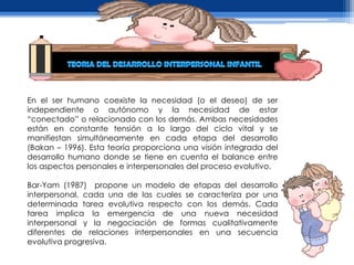 En el ser humano coexiste la necesidad (o el deseo) de ser
independiente o autónomo y la necesidad de estar
“conectado” o relacionado con los demás. Ambas necesidades
están en constante tensión a lo largo del ciclo vital y se
manifiestan simultáneamente en cada etapa del desarrollo
(Bakan – 1996). Esta teoría proporciona una visión integrada del
desarrollo humano donde se tiene en cuenta el balance entre
los aspectos personales e interpersonales del proceso evolutivo.

Bar-Yam (1987) propone un modelo de etapas del desarrollo
interpersonal, cada una de las cuales se caracteriza por una
determinada tarea evolutiva respecto con los demás. Cada
tarea implica la emergencia de una nueva necesidad
interpersonal y la negociación de formas cualitativamente
diferentes de relaciones interpersonales en una secuencia
evolutiva progresiva.
 