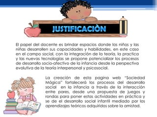 El papel del docente es brindar espacios donde los niños y las
niñas desarrollen sus capacidades y habilidades, en este caso
en el campo social, con la integración de la teoría, la practica
y las nuevas tecnologías se propone potencializar los procesos
de desarrollo socio-afectivo de la infancia desde la perspectiva
evolutiva de la teoría interpersonal y psicosocial.

               La creación de esta pagina web “Sociedad
               Mágica” fortalecerá los procesos del desarrollo
               social en la infancia a través de la interacción
               entre pares, desde una propuesta de juegos y
               rondas para poner estas actividades en práctica y
               se de el desarrollo social infantil mediado por los
               aprendizajes teóricos adquiridos sobre la amistad.
 