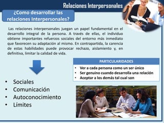 ¿Como desarrollar las
relaciones Interpersonales?
• Sociales
• Comunicación
• Autoconocimiento
• Límites
• Ver a cada persona como un ser único
• Ser genuino cuando desarrolla una relación
• Aceptar a los demás tal cual son
PARTICULARIDADES
Las relaciones interpersonales juegan un papel fundamental en el
desarrollo integral de la persona. A través de ellas, el individuo
obtiene importantes refuerzos sociales del entorno más inmediato
que favorecen su adaptación al mismo. En contrapartida, la carencia
de estas habilidades puede provocar rechazo, aislamiento y, en
definitiva, limitar la calidad de vida.
 