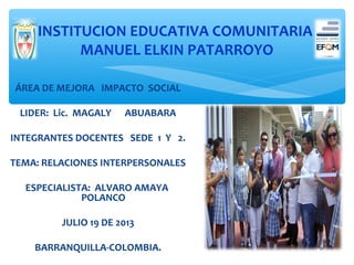 INSTITUCION EDUCATIVA COMUNITARIA
MANUEL ELKIN PATARROYO
ÁREA DE MEJORA IMPACTO SOCIAL
LIDER: Lic. MAGALY

ABUABARA

INTEGRANTES DOCENTES SEDE 1 Y 2.
TEMA: RELACIONES INTERPERSONALES
ESPECIALISTA: ALVARO AMAYA
POLANCO
JULIO 19 DE 2013
BARRANQUILLA-COLOMBIA.

 