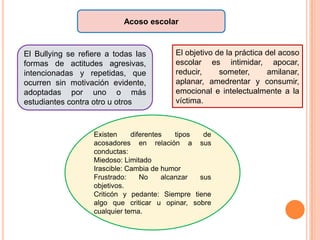 Acoso escolar
El Bullying se refiere a todas las
formas de actitudes agresivas,
intencionadas y repetidas, que
ocurren sin motivación evidente,
adoptadas por uno o más
estudiantes contra otro u otros
Existen diferentes tipos de
acosadores en relación a sus
conductas:
Miedoso: Limitado
Irascible: Cambia de humor
Frustrado: No alcanzar sus
objetivos.
Criticón y pedante: Siempre tiene
algo que criticar u opinar, sobre
cualquier tema.
El objetivo de la práctica del acoso
escolar es intimidar, apocar,
reducir, someter, amilanar,
aplanar, amedrentar y consumir,
emocional e intelectualmente a la
víctima.
 