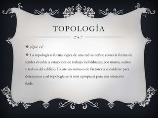 TOPOLOGÍA
 ¿Qué es?
 La topología o forma lógica de una red se define como la forma de
tender el cable a estaciones de trabajo individuales; por muros, suelos
y techos del edificio. Existe un número de factores a considerar para
determinar cual topología es la más apropiada para una situación
dada.
 