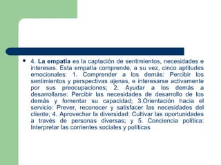  4. La empatía es la captación de sentimientos, necesidades e
intereses. Esta empatía comprende, a su vez, cinco aptitudes
emocionales: 1. Comprender a los demás: Percibir los
sentimientos y perspectivas ajenas, e interesarse activamente
por sus preocupaciones; 2. Ayudar a los demás a
desarrollarse: Percibir las necesidades de desarrollo de los
demás y fomentar su capacidad; 3.Orientación hacia el
servicio: Prever, reconocer y satisfacer las necesidades del
cliente; 4. Aprovechar la diversidad: Cultivar las oportunidades
a través de personas diversas; y 5. Conciencia política:
Interpretar las corrientes sociales y políticas
 
