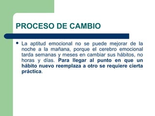 PROCESO DE CAMBIO
 La aptitud emocional no se puede mejorar de la
noche a la mañana, porque el cerebro emocional
tarda semanas y meses en cambiar sus hábitos, no
horas y días. Para llegar al punto en que un
hábito nuevo reemplaza a otro se requiere cierta
práctica.
 