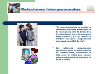  "La comunicación interpersonal es no
solamente una de las dimensiones de
la vida humana, sino la dimensión a
través de la cual nos realizamos como
seres humanos (...) Si una persona no
mantiene relaciones interpersonales
amenazará su calidad de vida".
 Las relaciones interpersonales
constituyen, pues, un aspecto básico
en nuestras vidas, funcionando no
sólo como un medio para alcanzar
determinados objetivos sino como un
fin en sí mismo
 