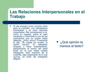 Las Relaciones Interpersonales en el
Trabajo
 El día empezó como muchos otros
para la cuadrilla. Los trabajadores
bromeaban y se reían mientras
cosechaban. Me correspondió a mí,
como su capataz, sacar el valor
necesario e informarle a uno de los
muchachos que su madre había
fallecido. ¿Pero cómo? Finalmente
le dije, "Su madre ha muerto, lo
siento mucho". El trabajador
empezó a llorar violentamente,
abrazándose al tronco del árbol
frutal en el que había estado
trabajando. Otro miembro de la
cuadrilla, algo despistado de lo que
ocurría, se burló del trabajador
afligido.
 ¿Qué opinión te
merece el texto?
 