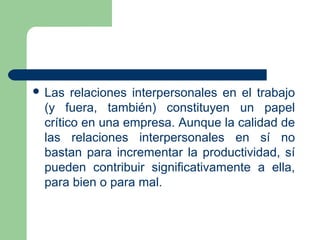  Las relaciones interpersonales en el trabajo
(y fuera, también) constituyen un papel
crítico en una empresa. Aunque la calidad de
las relaciones interpersonales en sí no
bastan para incrementar la productividad, sí
pueden contribuir significativamente a ella,
para bien o para mal.
 