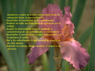 Involucrar a todos en la labor educacional desde su
concepción hasta su materialización
 Desarrollar la creatividad de los subordinados
 Producir en todos un firme deseo de esforzarse por el
trabajo
 Aceptar la diversidad de talento, aptitudes y
características de sus subordinados y colaboradores
 Desarrollar el sentido de la calidad (educacional) y de
la apertura al cambio
 Dar a los subordinados la oportunidad de crecer y de
ser ellos mismos
 Defender los valores, buenos modelos, el respeto a las
personas
 
 