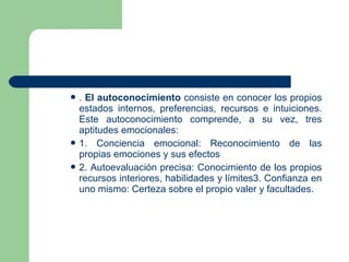  . El autoconocimiento consiste en conocer los propios
estados internos, preferencias, recursos e intuiciones.
Este autoconocimiento comprende, a su vez, tres
aptitudes emocionales:
 1. Conciencia emocional: Reconocimiento de las
propias emociones y sus efectos
 2. Autoevaluación precisa: Conocimiento de los propios
recursos interiores, habilidades y límites3. Confianza en
uno mismo: Certeza sobre el propio valer y facultades.
 
