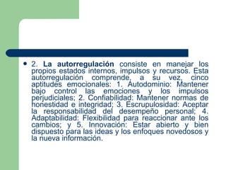  2. La autorregulación consiste en manejar los
propios estados internos, impulsos y recursos. Esta
autorregulación comprende, a su vez, cinco
aptitudes emocionales: 1. Autodominio: Mantener
bajo control las emociones y los impulsos
perjudiciales; 2. Confiabilidad: Mantener normas de
honestidad e integridad; 3. Escrupulosidad: Aceptar
la responsabilidad del desempeño personal; 4.
Adaptabilidad: Flexibilidad para reaccionar ante los
cambios; y 5. Innovación: Estar abierto y bien
dispuesto para las ideas y los enfoques novedosos y
la nueva información.
 