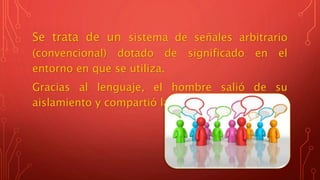 Se trata de un sistema de señales arbitrario
(convencional) dotado de significado en el
entorno en que se utiliza.
Gracias al lenguaje, el hombre salió de su
aislamiento y compartió las ideas con los demás.
 