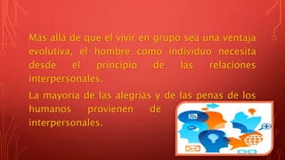 Más allá de que el vivir en grupo sea una ventaja
evolutiva, el hombre como individuo necesita
desde el principio de las relaciones
interpersonales.
La mayoría de las alegrías y de las penas de los
humanos provienen de sus relaciones
interpersonales.
 