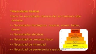 • Necesidades básicas
• Entre las necesidades básicas del ser humano cabe
destacar:
• – Necesidades fisiológicas: respirar, comer, beber,
dormir.
• – Necesidades afectivas:
• – Necesidad de contacto físico.
• – Necesidad de intimidad.
• – Necesidad de pertenencia a grupo.
 
